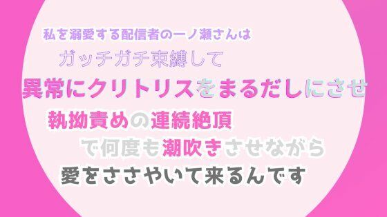 【拘束】私を溺愛する配信者の一ノ瀬さんは、ガッチガチ束縛して異常にクリトリスをまるだしにさせ、執拗責めの連続絶頂で何度も潮吹きさせながら、愛をささやいて来るんです｜